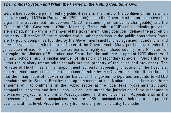 Text Box: The Political System and What  the Parties in the Ruling Coalitions Own.

Serbia has adopted a parliamentary political system. The party or the coalition of parties which get  a majority of MPs in Parliament  (250 seats) elects the Government as an executive state organ. The Government has between 15-20 ministries  (the number is changeable) and the President of the Government (Prime Minister).  The number of MPs of a particular party that are elected, if the party is a member of the government ruling coalition,  defines the proportion the party will receive of  the ministries and all other positions in the public enterprises (there are 17 public companies founded by the Government) institutions, agencies, foundations and services which are under the jurisdiction of the Government  Many positions are under the jurisdiction of each Minister. Since Serbia is a highly-centralized country, one Minister, for example, the Minister of Education and Sport, has the authority to appoint 1200 directors of primary schools, and  a similar number of  directors of secondary schools in Serbia that are under the Ministry (many other schools are the property of the cities and provinces). The Minister of Health has similar appointment authority, appointing directors for the hospitals, health centers, and other health institutions founded by the Government  etc.  It is estimated that the  magnitude of  power in the hands of  the government/parties amounts to 40,000 appointments in Serbia. Besides the appointments at the National level, there are huge amounts of  appointments in the public sector at the local level (governments, public companies, services and institutions  which  are under the jurisdiction of the autonomous provinces (Vojvodina and partly Kosovo), cities, and municipalities.  Appointments in the  provinces, cities and municipalities (there are 189 municipalities)  belong to the parties’ coalitions at that level. Proportions vary from one city or municipality to another. 